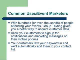With hundreds (or even thousands) of people attending your events, Group Texting gives you a better way to acquire customer data.  Allow your customers to signup for notifications and marketing messages on their mobile phones  Your customers text your Keyword in and we'll automatically add them to your contact list.  Common Uses/Event Marketers 
