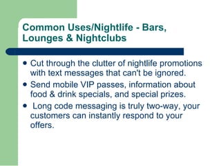 Cut through the clutter of nightlife promotions with text messages that can't be ignored.  Send mobile VIP passes, information about food & drink specials, and special prizes.    Long code messaging is truly two-way, your customers can instantly respond to your offers.  Common Uses/Nightlife - Bars, Lounges & Nightclubs  