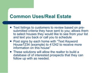 Text listings to customers to review based on pre-submitted criteria they have sent to you; allows them to select houses they would like to see from your list and text you back or call you to schedule  Post signs by each home with “Text Keyword House1234 (example) to 41242 to receive more information on this house”  These solutions will allow the realtor to build a database of of interested prospects that they can follow up with as needed.  Common Uses/Real Estate  