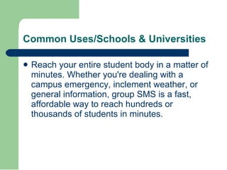 Reach your entire student body in a matter of minutes. Whether you're dealing with a campus emergency, inclement weather, or general information, group SMS is a fast, affordable way to reach hundreds or thousands of students in minutes.   Common Uses/Schools & Universities  
