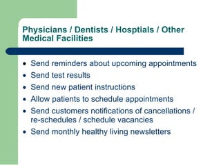 Physicians / Dentists / Hosptials / Other Medical Facilities · Send reminders about upcoming appointments  · Send test results  · Send new patient instructions  · Allow patients to schedule appointments  · Send customers notifications of cancellations / re-schedules / schedule vacancies  · Send monthly healthy living newsletters  