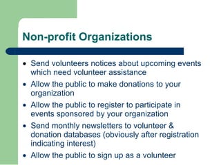 Non-profit Organizations · Send volunteers notices about upcoming events which need volunteer assistance  · Allow the public to make donations to your organization  · Allow the public to register to participate in events sponsored by your organization  · Send monthly newsletters to volunteer & donation databases (obviously after registration indicating interest)  · Allow the public to sign up as a volunteer 