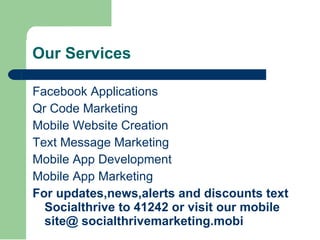 Our Services Facebook Applications Qr Code Marketing Mobile Website Creation Text Message Marketing  Mobile App Development Mobile App Marketing For updates,news,alerts and discounts text Socialthrive to 41242 or visit our mobile site@ socialthrivemarketing.mobi 