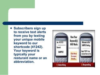 <ul><li>Subscribers sign up to receive text alerts from you by texting your unique mobile keyword to our shortcode (41242)...