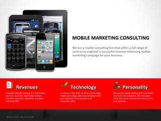 MOBILE MARKETING CONSULTING
                                                             We are a mobile consulting firm that offers a full range of
                                                             services to engineer a successful revenue-enhancing mobile
                                                             marketing campaign for your business.




           Revenues                                       Technology                                      Personality
Revenues typically increase at a much faster   As experts in the field, we bring cutting-edge   We are real people working with real clients
rate than any other advertising method         mobile technology delivering campaigns that      who have real customers. We value each
therefore customers experience a quicker       wow customers ensuring top notch                 client and create customized products to fit
and better ROI .                               conversion rates.                                your business.




MOBILE MARKETING SOLUTIONS
 