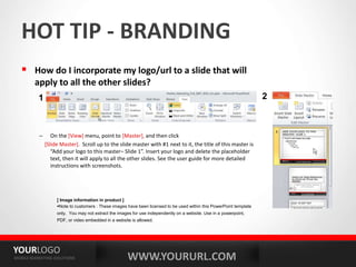WWW.YOURURL.COM
YOURLOGO
MOBILE MARKETING SOLUTIONS
HOT TIP - BRANDING
 How do I incorporate my logo/url to a slide that will
apply to all the other slides?
– On the [View] menu, point to [Master], and then click
[Slide Master]. Scroll up to the slide master with #1 next to it, the title of this master is
“Add your logo to this master– Slide 1”. Insert your logo and delete the placeholder
text, then it will apply to all the other slides. See the user guide for more detailed
instructions with screenshots.
[ Image information in product ]
Note to customers : These images have been licensed to be used within this PowerPoint template
only. You may not extract the images for use independently on a website. Use in a powerpoint,
PDF, or video embedded in a website is allowed.
1 2
 