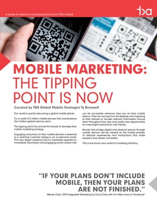 A series of research and perspectives from TBA Global




     MOBILE MARKETING:
     THE TIPPING
     POINT IS NOW
      Curated by TBA Global Mobile Strategist Ty Braswell
      Our world is quickly becoming a global mobile planet.       can be accessible wherever they are via their mobile
                                                                  device. They are moving from the desktop and migrating
      It’s a world of 5 billion mobile phones that overshadows    to their phones to harvest relevant information around
      the 2 billion global internet users1.                       them throughout their day and create new opportunities
                                                                  for meaningful interactions with friends.
      The tipping point has arrived for brands to develop their
      mobile marketing strategy.                                  Brands that bridge digital and physical spaces through
                                                                  mobile devices will be viewed as the trusted enabler
      Engaging consumers on their mobile devices is essential     of relevant experiences and transactions that make
      to a real-time customer dialog in an on-demand world.       people’s lives easier and better.
      The new digital audience has an insatiable appetite for
      immediate information and engaging social content that      This is the brave new world of marketing alchemy.




                            “IF YOUR PLANS DON’T INCLUDE
                                 MOBILE, THEN YOUR PLANS
                                       ARE NOT FINISHED.”
                                   Wendy Clark, SVP Integrated Marketing for Coca-Cola with 34 million fans on Facebook2
                                                   ,
 