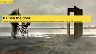Mobile WEB

# Open the door.
The server identiﬁes mobile devices, make sure that mobile visitors are automatically redirected to the mobile page... don’t ask them just serve them

Photo Credit: http://www.ﬂickr.com/photos/16230215@N08/8514010404/">h.koppdelaney

 