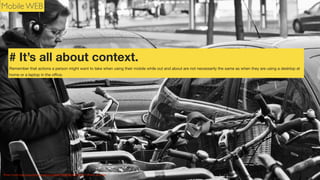 Mobile WEB

# It’s all about context.
Remember that actions a person might want to take when using their mobile while out and about are not necessarily the same as when they are using a desktop at
home or a laptop in the oﬃce.

Photo Credit: http://www.ﬂickr.com/photos/26646199@N05/6701374511 Wouter de Bruijn

 