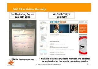 D2C PR Activities Recently
 Net Marketing Forum                                      Ad:Tech Tokyo
    Jun 30th 2009                                           Sep 2009




• D2C is the top sponsor        • Fujita is the advisory board member and selected
                                  as moderator for the mobile marketing session
                           (C) 2009 D2Communications.All Rights Reserved.     10
 