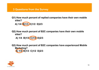 3 Questions from the Survey


Q1) How much percent of replied companies have their own mobile
  sites?
  A) 1/4 B)1/3 C)1/2 D)2/3


Q2) How much percent of B2C companies have their own mobile
  sites?
   A) 1/4 B)1/3 C)1/2 D)2/3


Q3) How much percent of B2C companies have experienced Mobile
  Marketing?
   A) 1/4 B)1/3 C)1/2 D)2/3




                                                                  14
 