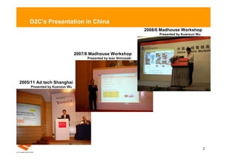 D2C’s Presentation in China
                                                                  2008/6 Madhouse Workshop
                                                                        Presented by Kuanxun Wu




                               2007/8 Madhouse Workshop
                                    Presented by Isao Shinozaki




2005/11 Ad:tech Shanghai
     Presented by Kuanxun Wu




                                                                                                  2
 