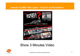 Awards of 2008: Nike Japan – Road to be Ronaldinho




         Show 3 Minutes Video
                 (C) 2009 D2Communications.All Rights Reserved.   3
 