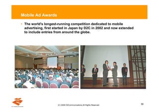 Mobile Ad Awards

• The world's longest-running competition dedicated to mobile
  advertising, first started in Japan by D2C in 2002 and now extended
  to include entries from around the globe.




                      (C) 2009 D2Communications.All Rights Reserved.    30
 