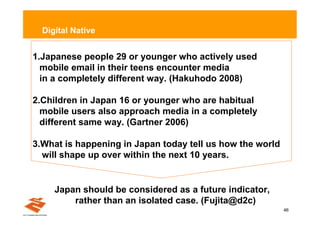 Digital Native


1.Japanese people 29 or younger who actively used
  mobile email in their teens encounter media
  in a completely different way. (Hakuhodo 2008)

2.Children in Japan 16 or younger who are habitual
  mobile users also approach media in a completely
  different same way. (Gartner 2006)

3.What is happening in Japan today tell us how the world
  will shape up over within the next 10 years.


     Japan should be considered as a future indicator,
         rather than an isolated case. (Fujita@d2c)
                                                           46
 
