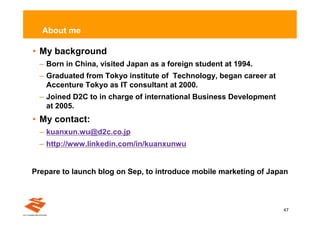 About me

• My background
  – Born in China, visited Japan as a foreign student at 1994.
  – Graduated from Tokyo institute of Technology, began career at
    Accenture Tokyo as IT consultant at 2000.
  – Joined D2C to in charge of international Business Development
    at 2005.
• My contact:
  – kuanxun.wu@d2c.co.jp
  – http://www.linkedin.com/in/kuanxunwu


Prepare to launch blog on Sep, to introduce mobile marketing of Japan



                                                                    47
 