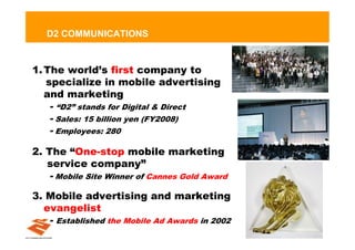 D2 COMMUNICATIONS


1. The world’s first company to
   specialize in mobile advertising
   and marketing
   - “D2” stands for Digital & Direct
   - Sales: 15 billion yen (FY2008)
   - Employees: 280
2. The “One-stop mobile marketing
   service company”
   - Mobile Site Winner of Cannes Gold Award
3. Mobile advertising and marketing
  evangelist
   -   Established the Mobile Ad Awards in 2002
                                                  7
 