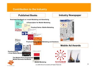 Contribution to the Industry

              Published Books                                                   Industry Newspaper
   Illustrated Handbook on i-mode Marketing and Advertising

                          A Prescription for Mobile Marketing


                                 Practical Series: Mobile Marketing




                          Practical Series: Mobile Marketing and Solutions

                                                                                   Mobile Ad Awards

Practical Series
/ Cross Media Marketing


      The Mobile Phone Superpower's
      Mobile Business Handbook
                                      Mobile Marketing
                                       (C) 2009 D2Communications.All Rights Reserved.                 8
 