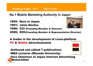 Introduce Fujita（藤田）， CEO of D2C

No.1 Mobile Marketing Authority in Japan

1965:   Born in Japan
1991:   Joins Dentsu
1996:   CCI (Founding Member & Director)
2000:   D2C(Founding Member & Representative Director)

A leader in the development of cross-platform
PC & Mobile Advertisements

-Authored and edited 7 publications
-MBA Lecturer (Waseda University)
-Vice Chairman of Japan Internet Advertising
  Association                                            9
 