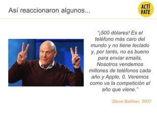 “¡500 dólares! Es el
teléfono más caro del
mundo y no tiene teclado
y, por tanto, no es bueno
para enviar emails.
Nosotros vendemos
millones de teléfonos cada
año y Apple, 0. Veremos
como va la competición el
año que viene.”
Steve Ballmer, 2007
Así reaccionaron algunos...
 