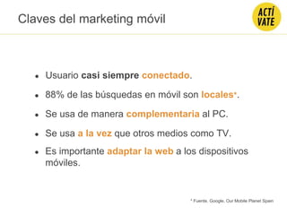 Claves del marketing móvil
● Usuario casi siempre conectado.
● 88% de las búsquedas en móvil son locales*.
● Se usa de manera complementaria al PC.
● Se usa a la vez que otros medios como TV.
* Fuente. Google, Our Mobile Planet Spain
● Es importante adaptar la web a los dispositivos
móviles.
 