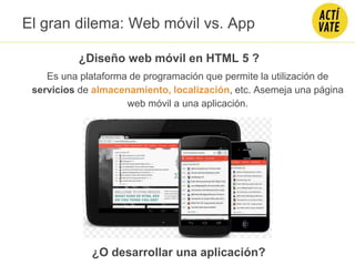 El gran dilema: Web móvil vs. App
¿Diseño web móvil en HTML 5 ?
¿O desarrollar una aplicación?
Es una plataforma de programación que permite la utilización de
servicios de almacenamiento, localización, etc. Asemeja una página
web móvil a una aplicación.
 