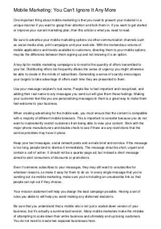 Mobile Marketing: You Can't Ignore It Any More
One important thing about mobile marketing is that you need to present your material in a
unique manner if you want to grasp their attention and lock them in. If you want to get started
or improve your current marketing plan, then this article is what you need to read.
Be sure to advertise your mobile marketing options via other communication channels such
as social media sites, print campaigns and your web site. With the tremendous volume of
mobile applications and trends available to customers, directing them to your mobile options
may be the difference between them signing up and not knowing it is an option.
A key tip for mobile marketing campaigns is to restrict the quantity of offers transmitted to
your list. Distributing offers too frequently dilutes the sense of urgency you might otherwise
be able to create in the minds of subscribers. Generating a sense of scarcity encourages
your targets to take advantage of offers each time they are presented to them.
Use your message recipient's real name. People like to feel important and recognized, and
adding their real name to any messages you send out will give them those feelings. Making
your customer feel like you are personalizing messages to them is a great way to make them
feel welcome to your business.
When creating advertising for the mobile web, you must ensure that the content is compatible
with a majority of different mobile browsers. This is important to consider because you do not
want to inadvertently restrict customers from being able to view your content. Stick with the
major phone manufacturers and double check to see if there are any restrictions that the
service providers may have in place.
Keep your text messages, social network posts and e-mails brief and concise. If the message
is too long, people tend to dismiss it immediately. The message shout be short, urgent and
contain a call of action. It should not be a quarter page ad, but instead a short message
aimed to alert consumers of discounts or promotions.
Even if someone subscribes to your messages, they may still want to unsubscribe for
whatever reasons, so make it easy for them to do so. In every single message that you're
sending out via mobile marketing, make sure you're including an unsubscribe link so that
people can opt out if they choose.
Your mission statement will help you design the best campaign possible. Having a set of
rules you abide to will help you avoid making any dishonest decisions.
Be sure that you understand that a mobile site is not just a scaled-down version of your
business, but it's actually a summarized version. Many mobile marketers make the mistake
of attempting to scale down their entire business and ultimately end up losing customers.
You do not need to create two separate businesses here.
 