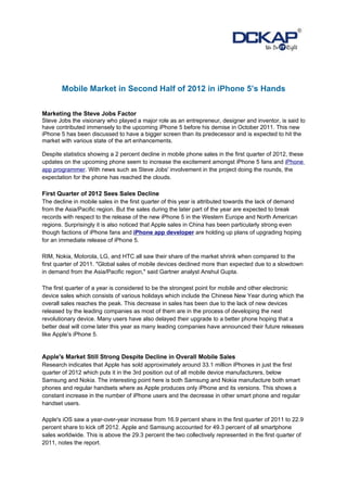 Mobile Market in Second Half of 2012 in iPhone 5’s Hands

Marketing the Steve Jobs Factor
Steve Jobs the visionary who played a major role as an entrepreneur, designer and inventor, is said to
have contributed immensely to the upcoming iPhone 5 before his demise in October 2011. This new
iPhone 5 has been discussed to have a bigger screen than its predecessor and is expected to hit the
market with various state of the art enhancements.

Despite statistics showing a 2 percent decline in mobile phone sales in the first quarter of 2012, these
updates on the upcoming phone seem to increase the excitement amongst iPhone 5 fans and iPhone
app programmer. With news such as Steve Jobs' involvement in the project doing the rounds, the
expectation for the phone has reached the clouds.

First Quarter of 2012 Sees Sales Decline
The decline in mobile sales in the first quarter of this year is attributed towards the lack of demand
from the Asia/Pacific region. But the sales during the later part of the year are expected to break
records with respect to the release of the new iPhone 5 in the Western Europe and North American
regions. Surprisingly it is also noticed that Apple sales in China has been particularly strong even
though factions of iPhone fans and iPhone app developer are holding up plans of upgrading hoping
for an immediate release of iPhone 5.

RIM, Nokia, Motorola, LG, and HTC all saw their share of the market shrink when compared to the
first quarter of 2011. "Global sales of mobile devices declined more than expected due to a slowdown
in demand from the Asia/Pacific region," said Gartner analyst Anshul Gupta.

The first quarter of a year is considered to be the strongest point for mobile and other electronic
device sales which consists of various holidays which include the Chinese New Year during which the
overall sales reaches the peak. This decrease in sales has been due to the lack of new devices
released by the leading companies as most of them are in the process of developing the next
revolutionary device. Many users have also delayed their upgrade to a better phone hoping that a
better deal will come later this year as many leading companies have announced their future releases
like Apple's iPhone 5.


Apple's Market Still Strong Despite Decline in Overall Mobile Sales
Research indicates that Apple has sold approximately around 33.1 million iPhones in just the first
quarter of 2012 which puts it in the 3rd position out of all mobile device manufacturers, below
Samsung and Nokia. The interesting point here is both Samsung and Nokia manufacture both smart
phones and regular handsets where as Apple produces only iPhone and its versions. This shows a
constant increase in the number of iPhone users and the decrease in other smart phone and regular
handset users.

Apple's iOS saw a year-over-year increase from 16.9 percent share in the first quarter of 2011 to 22.9
percent share to kick off 2012. Apple and Samsung accounted for 49.3 percent of all smartphone
sales worldwide. This is above the 29.3 percent the two collectively represented in the first quarter of
2011, notes the report.
 