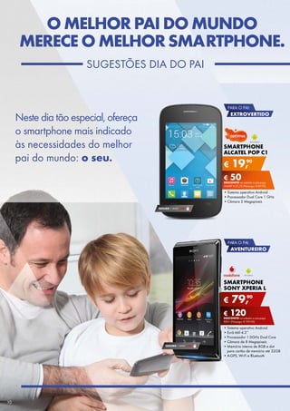 O MELHOR PAI DO MUNDO
MERECE O MELHOR SMARTPHONE.
SUGEStÕES	DIA	DO	PAI

PARA O PAI:

Neste	dia	tão	especial,	ofereça
o	smartphone	mais	indicado	
às	necessidades	do	melhor
pai	do	mundo:	o seu.

EXTROVERTIDO

SMARTPHONE
ALCATEL POP C1

€

90
19,

€ 50
DESCONTO	na	adesão	a	pós-pago
SMArt	€ 25,52	(Pré-pago:	€ 69,90)

•	Sistema	operativo	Android
•	Processador	Dual	Core	1	GHz
•	Câmara	2	Megapíxeis
SEGURO 1	ANO	 € 18

PARA O PAI:

AVENTUREIRO

SMARTPHONE
SONY XPERIA L

€

90
79,

€ 120
DESCONTO	na	adesão	a	pós-pago
rED+	(Pré-pago:	€ 199,90)

SEGURO 1	ANO	 € 54

10

•	Sistema	operativo	Android	
•	Ecrã	tátil	4.3’’
•	Processador	1.0GHz	Dual	Core
•	Câmara	de	8	Megapíxeis
•	Memória	interna	de	8GB	e	slot	
para	cartão	de	memória	até	32GB
•	
•	A-GPS,	Wi-Fi	e	Bluetooth

 
