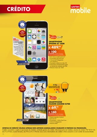 CRÉDITO

10X

SEM JUROS
TAEG 0%

99
€ 58,

A WORTEN MOBILE
SUGERE...

Navegue	na	internet	
com	toda	a	
velocidade	permitida	
pela	tecnologia	4G,	
ou	descarregue	as	
melhores	aplicações	
da	App	store	
–	graças	ao	ecrã	
retina,	vão	ganhar	
mais	cor	do	que	
nunca!

4G

SEGURO 1	ANO	 € 94

10X

SEM JUROS
TAEG 0%

99
€ 20,

SMARTPHONE
IPHONE 5C 16GB

€

90
489,

€ 100
DESCONTO	na	adesão	a	pós-pago
sAMrt	€ 40,90	(Pré-pago:	€ 589,90)

•	Ecrã	retina	e	multi-touch	de	4’’
•	Processador	A6	Dual	Core
•	Câmara	de	8	Megapíxeis	
com	auto-focus
•	Gravação	e	edição	de	vídeo	HD
•	iCloud	para	armazenamento	grátis	
na	internet	de	conteúdos	até	5GB
•	Memória	interna	de	16GB

AUSCULTADORES COM
LTADORES
MICRO ALPHA ON-EAR
99

€

16,

UNiD.	

S
SMARTPHONE
H
HUAWEI ASCEND G740

€

90
69,

€ 140
D
DESCONTO	na	adesão	a	pós-pago
s
sMArt	€ 40,90	(Pré-pago:	€ 209,90)

SEGURO 1	ANO	 € 54

•	
•	sistema	operativo	Android
•	
•	Ecrã	de	5.0”
•	
•	Processador	1.2GHz	Dual	Core
•	
•	Câmara	8	Megapíxeis
•	
•	Memória	8GB

OFERTAS DE CRÉDITO VÁLIDAS APENAS NOS ARTIGOS ASSINALADOS E DURANTE O PERÍODO DA PROMOÇÃO.
Crédito concedido e sujeito à aprovação do Cetelem, entidade gestora de crédito. Informe-se junto do Cetelem, através do número 707 20 21 22,
de 2ª a 6ª feira, exceto feriados, das 9h às 21h. A Worten atua como intermediário de crédito a título acessório e com caráter de exclusividade.
12

 