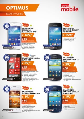 OPTIMUS
SMArTPHONES

SMARTPHONE
SAMSUNG GALAXY
TREND PLUS

SMARTPHONE
SAMSUNG
GALAXY ACE 3 4G

€

90
169,

€

€ 50
DESCONTO	na	adesão	a	pós-pago

•	Sistema	operativo	Android
•	Processador	Dual	Core
•	Câmara	3	Megapíxeis

SAMrT	€ 40,90	(Pré-pago:	€ 219,90)

4G

SEGURO 1	ANO	 € 54

•	Sistema	operativo	Android
•	Ecrã	tátil	de	4.0”
•	Processador	de	1.2GHz
•	Câmara	de	5	Megapíxeis
•	4GB	de	memória	interna

DUAL	SIM

SEGURO 1	ANO	 € 54

SMARTPHONE
SAMSUNG GALAXY
FAME

SMARTPHONE NOKIA
LUMIA 520

€

90
59,

€

€ 80
DESCONTO	na	adesão	a	pós-pago

SEGURO 1	ANO	 € 32

SAMrT	€ 40,90	(Pré-pago:	€ 119,90)

SEGURO 1	ANO	 € 32

•	Sistema	operativo	Android
•	Ecrã	tátil	3.5”
•	Processador	1GHz
•	Câmara	de	5	Megapíxeis
•	Memória	interna	4GB
•	Slot	para	cartões	de	memória	MicroSD	
até	64GB

SMARTPHONE
SAMSUNG GALAXY
POCKET NEO

SMARTPHONE
OPTIMUS BARCELONA

€

90
59,

€ 60
DESCONTO	na	adesão	a	pós-pago

SAMrT	€ 40,90	(Pré-pago:	€ 139,90)

•	Sistema	operativo	Windows	Phone	8
•	Ecrã	tátil	4.0’’
•	Processador	1.0GHz	Dual	Core
•	Câmara	de	5	Megapíxeis	
com	gravação	de	vídeo
•	Memória	interna	de	8GB	e	slot	
para	cartão	de	memória	até	64GB
•	GPS,	Wi-Fi	e	Bluetooth

159,90

90
19,

€

90
19,

€ 70
DESCONTO	na	adesão	a	pós-pago

€ 80
DESCONTO	na	adesão	a	pós-pago
SAMrT	€ 40,90	(Pré-pago:	€ 99,90)

SEGURO 1	ANO	 € 32

16

SAMrT	€ 40,90	(Pré-pago:	€ 89,90)

•	Tecnologia	3,5G
•	Sistema	operativo	Android	
•	Ecrã	tátil	3,5”	capacitive
•	Processador	800Mhz
•	Câmara	5	Megapíxeis	com	auto	focu
•	Wi-Fi	e	Bluetooth

•	Sistema	operativo	Android
•	Ecra	tátil	de	3”
•	Câmara	de	2	Megapíxeis
•	4GB	de	memória	interna
SEGURO 1	ANO	 € 18

 