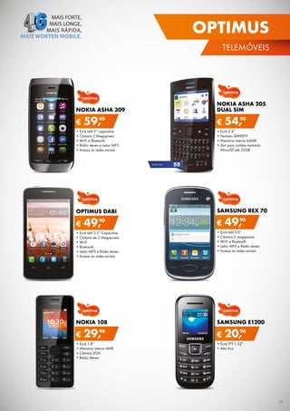 OPTIMUS
TELEMÓVEIS

NOKIA ASHA 205
DUAL SIM

NOKIA ASHA 309

€

90
59,

€

54,90

•	Ecrã	2.4”
•	Teclado	QWErTY
•	Memória	interna	64MB
•	Slot	para	cartões	memória	
MicroSD	até	32GB

•	Ecrã	tátil	3”	capacitive
•	Câmara	2	Megapíxeis
•	Wi-Fi	e	Bluetooth
•	rádio	stereo	e	Leitor	MP3
•	Acesso	às	redes	sociais

DUAL	SIM

OPTIMUS DABI

€

90
49,

SAMSUNG REX 70

€

90
49,

•	Ecrã	tátil	3,5”	Capacitive
•	Câmara	de	2	Megapíxeis
•	Wi-Fi
•	Bluetooth
•	Leitor	MP3	e	rádio	stereo
•	Acesso	às	redes	sociais

•	Ecrã	tátil	3,0”
•	Câmara	2	megapíxeis
•	Wi-Fi	e	Bluetooth
•	Leitor	MP3	e	rádio	stereo
•	Acesso	às	redes	sociais

NOKIA 108

SAMSUNG E1200

€

90
29,

•	Ecrã	1.8”
•	Memória	interna	4MB
•	Câmara	VGA
•	rádio	Stereo

€

90
20,

•	Ecrã	TFT	1.52”
•	Alta	Voz

17

 