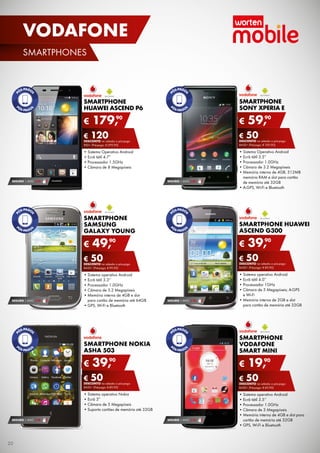 VODAFONE
SMARTPHONES

SMARTPHONE
SONY XPERIA E

SMARTPHONE
HUAWEI ASCEND P6

€

90
179,

€

90
59,

€ 50
DESCONTO	na	adesão	a	pós-pago

€ 120
DESCONTO	na	adesão	a	pós-pago
rEd+	(Pré-pago:	€ 299,90)

BASE+	(Pré-pago:	€ 109,90)

•	Sistema	Operativo	Android
•	Ecrã	tátil	4.7”
•	Processador	1.5GHz
•	Câmara	de	8	Megapíxeis

•	Sistema	Operativo	Android
•	Ecrã	tátil	3.5”
•	Processador	1.0GHz
•	Câmara	de	3.2	Megapíxeis
•	Memória	interna	de	4GB,	512MB	
memória	rAM	e	slot	para	cartão	
de	memória	até	32GB
•	A-GPS,	Wi-Fi	e	Bluetooth

SEGURO 1	ANO	 € 54

SEGURO 1	ANO	 € 32

SMARTPHONE
SAMSUNG
GALAXY YOUNG

€

SMARTPHONE HUAWEI
ASCEND G300

90
49,

€

90
39,

€ 50
DESCONTO	na	adesão	a	pós-pago

€ 50
DESCONTO	na	adesão	a	pós-pago
BASE+	(Pré-pago:	€ 99,90)

SEGURO 1	ANO	 € 32

BASE+	(Pré-pago:	€ 89,90)

•	Sistema	operativo	Android
•	Ecrã	tátil	3.3”	
•	Processador	1.0GHz
•	Câmara	de	3.2	Megapíxeis
•	Memória	interna	de	4GB	e	slot	
para	cartão	de	memória	até	64GB
•	GPS,	Wi-Fi	e	Bluetooth

•	Sistema	operativo	Android
•	Ecrã	tátil	4.0”	
•	Processador	1GHz
•	Câmara	de	5	Megapíxeis;	A-GPS	
e	Wi-Fi
•	Memória	interna	de	2GB	e	slot	
para	cartão	de	memória	até	32GB

SEGURO 1	ANO	 € 18

SMARTPHONE
VODAFONE
SMART MINI

SMARTPHONE NOKIA
ASHA 503

€

90
39,

€

€ 50
DESCONTO	na	adesão	a	pós-pago

€ 50
DESCONTO	na	adesão	a	pós-pago

BASE+	(Pré-pago:	€ 89,90)

BASE+	(Pré-pago:	€ 69,90)

•	Sistema	operativo	Nokia	
•	Ecrã	3”
•	Câmara	de	5	Megapíxeis
•	Suporta	cartões	de	memória	até	32GB
SEGURO 1	ANO	 € 18

20

90
19,

SEGURO 1	ANO	 € 18

•	Sistema	operativo	Android	
•	Ecrã	tátil	3.5’’
•	Processador	1.0GHz
•	Câmara	de	3	Megapíxeis
•	Memória	interna	de	4GB	e	slot	para	
cartão	de	memória	até	32GB
•	GPS,	Wi-Fi	e	Bluetooth

 