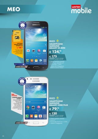 MEO

SOFTWARE
NORTON MOBILE
SECURITY 3.0

€

90
19,

*na compra conjunta
com qualquer tablet
ou Smartphone com sistema
operativo Android.
Preço normal €39,90.

SMARTPHONE
SAMSUNG
GALAXY S4 MINI

€

90
124,

€ 175 a pós-pago
DESCONTO na adesão
unliMitED l (Pré-pago: € 299,90)

4G

SEGURO 1 AnO € 54

• Sistema operativo Android
• Ecrã Super AMOlED 4.3”
• Processador 1.7GHz
• Câmara de 8 Megapíxeis
• 8GB de memória interna

A WORTEN MOBILE
SUGERE...

ligue-se à rede via
ligação Wi-Fi,
ou aproveite
a tecnologia nFC
para conectar o
seu smartphone
aos equipamentos
compatíveis que tem
em casa.

SMARTPHONE
SAMSUNG
GALAXY CORE PLUS

€

90
79,

€ 120 a pós-pago
DESCONTO na adesão
unliMitED l (Pré-pago: € 199,90)

SEGURO 1 AnO € 54

22

• Sistema operativo Android
• Ecrã 4.3”
• Processador Dual Core 1.2 GHz
• Câmara 5 Megapíxeis

 