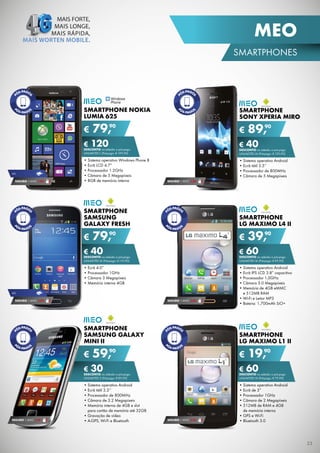 MEO
SMARtPHOnES

SMARTPHONE NOKIA
LUMIA 625

€

SMARTPHONE
SONY XPERIA MIRO

90
79,

€

€ 120 a pós-pago
DESCONTO na adesão

€ 40na adesão a pós-pago
DESCONTO

unliMitED l (Pré-pago: € 199,90)

4G

SEGURO 1 AnO € 54

• Sistema operativo Windows Phone 8
• Ecrã lCD 4.7”
• Processador 1.2GHz
• Câmara de 5 Megapíxeis
• 8GB de memória interna

unliMitED M (Pré-pago: € 129,90)

• Sistema operativo Android
• Ecrã tátil 3.5”
• Processador de 800MHz
• Câmara de 5 Megapíxeis
SEGURO 1 AnO € 32

SMARTPHONE
SAMSUNG
GALAXY FRESH

€

90
89,

SMARTPHONE
LG MAXIMO L4 II

90
79,

€

90
39,

€ 40na adesão a pós-pago
DESCONTO

€ 60na adesão a pós-pago
DESCONTO

• Ecrã 4.0”
• Processador 1GHz
• Câmara 3 Megapíxeis
• Memória interna 4GB

• Sistema operativo Android
• Ecrã iPS lCD 3.8” capacitivo
• Processador 1,0GHz
• Câmara 3.0 Megapíxeis
• Memória de 4GB eMMC
e 512MB RAM
• Wi-Fi e leitor MP3
• Bateria: 1,700mAh SiO+

unliMitED M (Pré-pago: € 119,90)

unliMitED M (Pré-pago: € 99,90)

4G

SEGURO 1 AnO € 32

SEGURO 1 AnO € 32

SMARTPHONE
SAMSUNG GALAXY
MINI II

€

SMARTPHONE
LG MAXIMO L1 II

90
59,

€

90
19,

€ 30na adesão a pós-pago
DESCONTO

€ 60na adesão a pós-pago
DESCONTO

• Sistema operativo Android
• Ecrã tátil 3.3’’
• Processador de 800MHz
• Câmara de 3.2 Megapíxeis
• Memória interna de 4GB e slot
para cartão de memória até 32GB
• Gravação de vídeo
• A-GPS, Wi-Fi e Bluetooth

• Sistema operativo Android
• Ecrã de 3”
• Processador 1GHz
• Câmara de 2 Megapíxeis
• 512MB de RAM e 4GB
de memória interna
• GPS e Wi-Fi
• Bluetooth 3.0

unliMitED S (Pré-pago: € 89,90)

SEGURO 1 AnO € 18

unliMitED M (Pré-pago: € 79,90)

SEGURO 1 AnO € 18

23

 