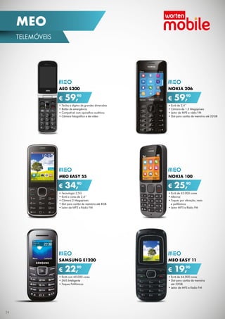 MEO
TELEMóvEIS

AEG S200

€

90
59,

NOKIA 206

€

90
59,

•	Teclas	e	dígitos	de	grandes	dimensões
•	Botão	de	emergência
•	Compatível	com	aparelhos	auditivos
•	Câmara	fotográfica	e	de	vídeo

•	Ecrã	de	2,4’’
•	Câmara	de	1.3	Megapíxeis
•	Leitor	de	MP3	e	rádio	FM
•	Slot	para	cartão	de	memória	até	32GB

MEO EASY 55

NOKIA 100

€

90
34,

€

90
25,

•	Tecnologia	2,5G
•	Ecrã	a	cores	de	2,4’’
•	Câmara	2	Megapíxeis
•	Slot	para	cartão	de	memória	até	8GB
•	Leitor	de	MP3	e	Rádio	FM

•	Ecrã	de	65.000	cores
•	Alta-voz
•	Toques	por	vibração,	reais	
e	polifónicos
•	Leitor	MP3	e	Rádio	FM

SAMSUNG E1200

MEO EASY 11

€

90
22,

•	Ecrã	com	65.000	cores
•	SMS	Inteligente
•	Toques	Polifónicos

24

€

90
19,

•	Ecrã	de	64.000	cores
•	Slot	para	cartão	de	memória	
até	32GB
•	Leitor	de	MP3	e	Rádio	FM

 