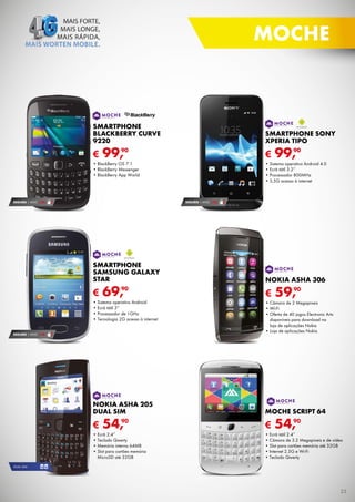 MOCHE

SMARTPHONE
BLACKBERRY CURVE
9220

SMARTPHONE SONY
XPERIA TIPO

€

€

90
99,

•	BlackBerry	OS	7.1
•	BlackBerry	Messenger
•	BlackBerry	App	World

SEGURO 1	ANO	 € 32

90
99,

•	Sistema	operativo	Android	4.0
•	Ecrã	tátil	3.2’’
•	Processador	800MHz
•	3,5G	acesso	à	internet

SEGURO 1	ANO	 € 32

SMARTPHONE
SAMSUNG GALAXY
STAR

€

69,

90

•	Sistema	operativo	Android
•	Ecrã	tátil	3”
•	Processador	de	1GHz
•	Tecnologia	2G	acesso	à	internet
SEGURO 1	ANO	 € 18

NOKIA ASHA 306

€

90
59,

•	Câmara	de	2	Megapíxeis
•	Wi-Fi
•	Oferta	de	40	jogos	Electronic	Arts	
disponíveis	para	download	na	
loja	de	aplicações	Nokia
•	Loja	de	aplicações	Nokia

NOKIA ASHA 205
DUAL SIM

MOCHE SCRIPT 64

€

€

54,90

•	Ecrã	2.4”
•	Teclado	Qwerty
•	Memória	interna	64MB
•	Slot	para	cartões	memória	
MicroSD	até	32GB

54,90

•	Ecrã	tátil	2.4”
•	Câmara	de	3.2	Megapíxeis	e	de	vídeo
•	Slot	para	cartões	memória	até	32GB
•	Internet	2.5G	e	Wi-Fi
•	Teclado	Qwerty

DUAL	SIM

25

 