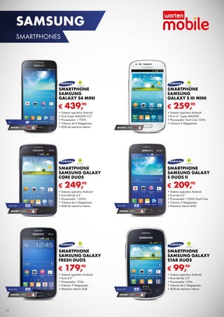 SAMSUNG
SMARTPHONES

SMARTPHONE
SAMSUNG
GALAXY S4 MINI

€
4G

SEGURO 1	ANO	 € 94

SMARTPHONE
SAMSUNG
GALAXY S III MINI

€

90
439,

•	Sistema	operativo	Android
•	Ecrã	Super	AMOLED	4.3”
•	Processador	1.7GHz
•	Câmara	de	8	Megapíxeis
•	8GB	de	memória	interna

90
259,

•	Sistema	operativo	Android	
•	Ecrã	4’’	Super	AMOLED
•	Processador	Dual	Core	1GHz
•	Câmara	5	Megapíxeis
SEGURO 1	ANO	 € 54

SMARTPHONE
SAMSUNG GALAXY
CORE DUOS

€
DUAL	SIM

SMARTPHONE
SAMSUNG GALAXY
S DUOS II

€

90
249,

•	Sistema	operativo	Android
•	Ecrã	tátil	de	4.3”
•	Processador	1.2GHz
•	Câmara	de	5	Megapíxeis
•	8GB	de	memória	interna

SEGURO 1	ANO	 € 54

DUAL	SIM

90
209,

•	Sistema	operativo	Android
•	Ecrã	de	4.0”
•	Processador	1.2GHz	Dual	Core
•	Câmara	5	Megapíxeis
•	Memória	interna	4GB

SEGURO 1	ANO	 € 54

SMARTPHONE
SAMSUNG GALAXY
FRESH DUOS

€
DUAL	SIM

SEGURO 1	ANO	 € 54

26

SMARTPHONE
SAMSUNG GALAXY
STAR DUOS

€

90
179,

•	Sistema	operativo	Android
•	Ecrã	4.0”
•	Processador	1GHz
•	Câmara	3	Megapíxeis
•	Memória	interna	4GB

DUAL	SIM

SEGURO 1	ANO	 € 32

90
99,

•	Sistema	operativo	Android
•	Ecrã	tátil	de	3.0”
•	Processador	1GHz
•	Câmara	de	2	Megapíxeis
•	4GB	de	memória	interna

 