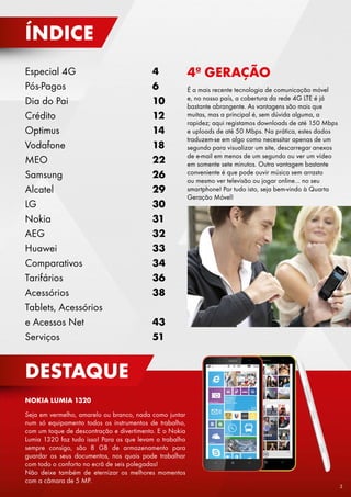 ÍNDICE
Especial 4G
Pós-Pagos
Dia do Pai
Crédito
Optimus
Vodafone
MEO
Samsung
Alcatel
LG
Nokia
AEG
Huawei
Comparativos
Tarifários
Acessórios
Tablets, Acessórios
e Acessos Net
Serviços

4
6
10
12
14
18
22
26
29
30
31
32
33
34
36
38

4ª GERAÇÃO
É a mais recente tecnologia de comunicação móvel
e, no nosso país, a cobertura da rede 4G LTE é já
bastante abrangente. As vantagens são mais que
muitas, mas a principal é, sem dúvida alguma, a
rapidez; aqui registamos downloads de até 150 Mbps
e uploads de até 50 Mbps. Na prática, estes dados
traduzem-se em algo como necessitar apenas de um
segundo para visualizar um site, descarregar anexos
de e-mail em menos de um segundo ou ver um vídeo
em somente sete minutos. Outra vantagem bastante
conveniente é que pode ouvir música sem arrasto
ou mesmo ver televisão ou jogar online… no seu
smartphone! Por tudo isto, seja bem-vindo à Quarta
Geração Móvel!

43
51

DESTAQUE
NOKIA LUMIA 1320
Seja em vermelho, amarelo ou branco, nada como juntar
num só equipamento todos os instrumentos de trabalho,
com um toque de descontração e divertimento. E o Nokia
Lumia 1320 faz tudo isso! Para os que levam o trabalho
sempre consigo, são 8 GB de armazenamento para
guardar os seus documentos, nos quais pode trabalhar
com todo o conforto no ecrã de seis polegadas!
Não deixe também de eternizar os melhores momentos
com a câmara de 5 MP.

3

 