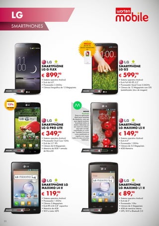 LG
SMARTPHONES

INCLUI

BOOK PU
QUICK WINDOWS
LG

SMARTPHONE
LG G FLEX

SMARTPHONE
LG G2

€

€

90
899,

•	Sistema operativo Android
•	Ecrã de 6.0”
•	Processador 2.26Ghz
•	Câmara fotográfica de 13 Megapíxeis
SEGURO 1 ANO € 94

SEGURO 1 ANO € 94

90
599,

•	Sistema operativo Android
•	Ecrã Full HD IPS 5.2’’
•	Processador Quad Core 2.26GHz
•	Câmara de 13 Megapíxeis com OIS
(estabilizador ótico de imagem)

DESCONTO

15%
EM TALÃO

MOVES

Gratuito

SMARTPHONE
LG G PRO LITE

€

SEGURO 1 ANO € 54

90
349,

•	Sistema operativo Android
•	Processador Dual Core 1GHz
•	Ecrã de 5.5” IPS
•	Câmara de 8 Megapíxeis
•	Memória de 8GB + entrada
de MicroSD

Esta é a aplicação
ideal para amantes
de desporto, uma vez
que regista automaticamente todos os
dados referentes ao
seu exercício diário,
seja este corrida,
caminhada ou ciclismo. Também funciona
como pedómetro e
regista num mapa
todos os seus circuitos
habituais.

SMARTPHONE
LG MAXIMO L5 II

€

90
149,

•	Sistema operativo Android
•	Ecrã 4.0”
•	Processador 1.0GHz
•	Câmara de 5.0 Megapíxeis
•	4GB Memória

SEGURO 1 ANO € 32

SMARTPHONE LG
MAXIMO L4 II

€

SEGURO 1 ANO € 32

30

SMARTPHONE
LG MAXIMO L1 II

€

90
119,

•	Sistema operativo Android
•	Processador 1.0GHz
•	Câmara 3 Megapíxeis
•	Ecrã IPS LCD 3.8” capacitivo
•	Memória de 4GB
•	Wi-Fi e Leitor MP3

SEGURO 1 ANO € 18

90
89,

•	Sistema operativo Android
•	Ecrã de 3”
•	Processador 1Ghz
•	Câmara de 2 Megapíxeis
•	4GB de memória interna
•	GPS, Wi-Fi e Bluetooth 3.0

 