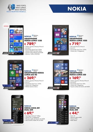 NOKIA
NOVIDADE

SMARTPHONE
NOKIA LUMIA 1520

€
SEGURO 1 ANO € 94

SMARTPHONE
NOKIA LUMIA 1020

€

90
789,

•	Sistema operativo Windows Phone 8
•	Ecrã de 6’’
•	Processador Quad Core 2.2GHz
•	Câmara 20MP Carls Zeiss Optics
•	Suporta Cartão Memória até 64GB
•	Memória 16GB e 2GB RAM

90
719,

•	Microsoft Windows Phone 8
•	Ecrã 4.5”
•	Processador Dual Core 1.5GHz
•	Câmara de 41 Megapíxeis
SEGURO 1 ANO € 94

SMARTPHONE NOKIA
LUMIA 625 4G

€
4G

SMARTPHONE
NOKIA LUMIA 520

€

90
269,

•	Sistema operativo Windows Phone 8
•	Ecrã 4.7”
•	Processador Dual Core 1.2GHz
•	Câmara de 5 Megapíxeis
•	8GB de memória interna

SEGURO 1 ANO € 54

90
169,

•	Sistema operativo Windows Phone 8
•	Ecrã tátil 4”
•	Processador Dual Core 1GHz
•	Câmara de 5 Megapíxeis
•	Suporta cartões de memória até 64GB
SEGURO 1 ANO € 54

NOKIA ASHA 301
DUAL SIM

€
DUAL SIM

SEGURO 1 ANO € 18

NOKIA 108
DUAL SIM

€

90
69,

•	Tecnologia	3.5G	até	7.2Mbps
•	Câmara	de	3.2	Megapíxeis
•	Slot	para	cartão	de	memória	até	32GB
•	Leitor	de	MP3	e	Rádio	FM	com	RDS

90
44,

•	Ecrã 1.8”
•	Memória interna 4MB
•	Câmara VGA
•	Rádio Stereo
DUAL SIM

31

 