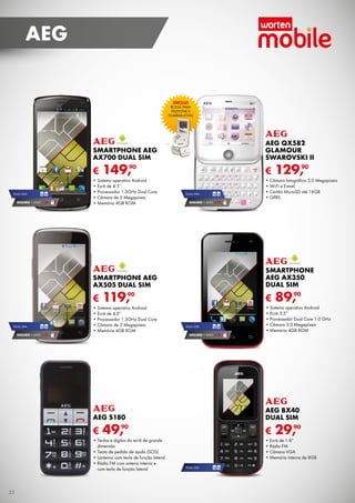 AEG

INCLUI

BOLSA	PARA	
TELEFOnE	E	
GuARDA-jóiAS

SMARTPHONE AEG
AX700 DUAL SIM

€
DuAL	SiM

SEGURO 1	AnO	 € 32

AEG QX582
GLAMOUR
SWAROVSKI II

€

90
149,

•	Sistema	operativo	Android
•	Ecrã	de	4.5’’
•	Processador	1.3GHz	Dual	Core
•	Câmara	de	5	Megapíxeis
•	Memória	4GB	ROM

DuAL	SiM

90
129,

•	Câmara	fotográfica	5.0	Megapíxeis
•	Wi-Fi	e	E-mail
•	Cartão	MicroSD	até	16GB
•	GPRS

SEGURO 1	AnO	 € 32

SMARTPHONE AEG
AX505 DUAL SIM

€
DuAL	SiM

SEGURO 1	AnO	 € 32

SMARTPHONE
AEG AX350
DUAL SIM

€

90
119,

•	Sistema	operativo	Android
•	Ecrã	de	4.0’’
•	Processador	1.3GHz	Dual	Core
•	Câmara	de	5	Megapíxeis
•	Memória	4GB	ROM

DuAL	SiM

90
89,

•	Sistema	operativo	Android
•	Ecrã	3.5”
•	Processador	Dual	Core	1.0	GHz
•	Câmara	3.0	Megapíxeis
•	Memória	4GB	ROM

SEGURO 1	AnO	 € 18

AEG S180

AEG BX40
DUAL SIM

€

€

90
49,

•	Teclas	e	dígitos	do	ecrã	de	grande
dimensão
•	Tecla	de	pedido	de	ajuda	(SOS)
•	Lanterna	com	tecla	de	função	lateral
•	Rádio	FM	com	antena	interna	e
com	tecla	de	função	lateral

32

90
29,

•	Ecrã	de	1.8”
•	Rádio	FM
•	Câmara	VGA
•	Memória	interna	de	8GB
DuAL	SiM

 