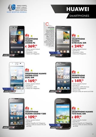 HUAWEI
SMARTPHOnES

THE CLEANER

Gratuito

SMARTPHONE
HUAWEI
ASCEND P6

€

90
369,

O	seu	smartphone	
Android	está	lento	
devido	a	falta	de	
espaço	no	armazenamento?	instale	esta	
app,	com	apenas	
808k,	e	automaticamente	terá	uma	
limpeza	à	RAM,	
que	será	liberta	de	
ficheiros	redundantes.	
Em	poucos	segundos,	
o	smartphone	fica	
mais	rápido	que	a	
sua	sombra.	

•	Sistema	operativo	Android
•	Ecrã	tátil	4.7”
•	Processador	1.5GHz
•	Câmara	de	8	Megapíxeis
SEGURO 1	AnO	 € 94

DuAL	SiM

SMARTPHONE
HUAWEI
G700 DUAL SIM

€

90
249,

•	Sistema	operativo	Android
•	Ecrã	tátil	5.0”
•	Processador	1.2GHz
•	Câmara	de	8	Megapíxeis

SEGURO 1	AnO	 € 54

SMARTPHONE HUAWEI
ASCEND G525
DUAL SIM

€
DuAL	SiM

SMARTPHONE
HUAWEI Y530

€

90
169,

•	Sistema	operativo	Android
•	Ecrã	tátil	4.5”
•	Processador	1.2GHz
•	Câmara	de	5	Megapíxeis

SEGURO 1	AnO	 € 54

SEGURO 1	AnO	 € 32

90
149,

•	Sistema	operativo	Android
•	Ecrã	tátil	4.5”
•	Processador	1.2GHz	Dual	Core
•	Câmara	de	5	Megapíxeis
•	Memória	4GB
•	Slot	para	cartões	de	memória	até	32GB

SMARTPHONE
HUAWEI ASCEND Y300

€

SEGURO 1	AnO	 € 32

SMARTPHONE HUAWEI
Y210 DUAL SIM

€

109,90

•	Sistema	operativo	Android
•	Ecrã	tátil	4”
•	Câmara	fotográfica	de	5	Megapíxeis
•	Slot	para	cartões	de	memória	MicroSD	
até	32GB

DuAL	SiM

SEGURO 1	AnO	 € 18

90
89,

•	Sistema	operativo	Android
•	Ecrã	tátil	3.5”
•	Câmara	fotográfica	de	2	Megapíxeis
•	Slot	para	cartões	de	memória	MicroSD	
até	32GB

33

 