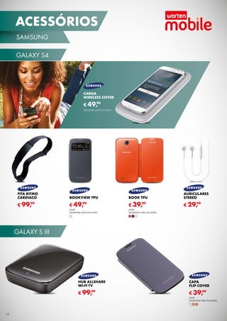 ACESSÓRIOS
SAMSUNG
GALAXY S4

CARGA
WIRELESS COVER
99
€ 49,
TELEMÓVEL NÃO INCLUÍDO

FITA RITMO
CARDIACO

BOOKVIEW TPU

BOOK TPU

AURICULARES
STEREO

99
€ 99,

99
€ 49,

99
€ 39,

UNID.
TELEMÓVEL NÃO INCLUÍDO

UNID.
TELEMÓVEL NÃO INCLUÍDO

99
€ 29,

GALAXY S III

HUB ALLSHARE
WI-FI TV

CAPA
FLIP COVER

99
€ 99,

99
€ 39,
UNID.
TELEMÓVEL NÃO INCLUÍDO

38

 
