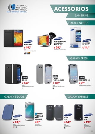 ACESSÓRIOS
SAMSUNG
GALAXY NOTE 3

BOOK TPU

SUPORTE AUTO
UNIVERSAL
4.0’’- 5.5’’

PROTETOR
DE ECRÃ

99
€ 49,

99
€ 29,

99
€ 14,

UNID.
TELEMÓVEL NÃO INCLUÍDO

TELEMÓVEL NÃO INCLUÍDO

GALAXY FRESH

BOOK

CAPA +
PROTEÇÃO LCD

PROTEÇÃO LCD

99
€ 16,

99
€ 12,

99
€ 9,

UNID.
TELEMÓVEL NÃO INCLUÍDO

UNID.
TELEMÓVEL NÃO INCLUÍDO

TELEMÓVEL NÃO INCLUÍDO

GALAXY S DUOS

GALAXY EXPRESS

BOOK

PROTEÇÃO
ANTIDEDADAS

BOOK
TPU

CAPA
TPU

99
€ 24,

99
€ 8,

99
€ 34,

99
€ 19,

UNID.
TELEMÓVEL
NÃO INCLUÍDO

UNID.
TELEMÓVEL
NÃO INCLUÍDO

UNID.
TELEMÓVEL NÃO INCLUÍDO

TELEMÓVEL
NÃO INCLUÍDO

39

 