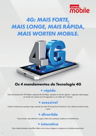 4G: MAIS FORTE,
MAIS LONGE, MAIS RÁPIDA,
MAIS WORTEN MOBILE.

Os 4 mandamentos da Tecnologia 4G
+ rápida
Faça downloads até 150 Mbps e uploads até 50 Mbps, visualize um site em apenas 1 segundo, descarregue
um e-mail com anexos em 0,6 segundos ou um vídeo em 7 minutos.

+ acessível
Aceda à Internet em qualquer lugar através da rede LTE (Long Term Evolution), com cobertura total em todo
o país.

+ divertida
Ouça música, veja televisão e jogue online sem quaisquer quebras ou interferências.

+ interativa
Faça videochamadas e partilhe vídeos com os seus colegas ou amigos em condições excecionais.
4

 