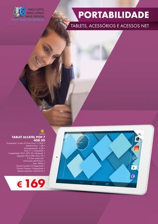 PORTABILIDADE
TABLETS, ACESSÓRIOS E ACESSOS NET

Processador: Cortex A7 Dual Core 1.3 GHz •
Memória Ram: 1 GB •
Armazenamento: 4 GB •
Ecrã: 7’’ ( 1024x600) •
Conetividade: Wi-Fi, GPS, 3G e Bluetooth •
Ligações: Micro USB, Micro SD •
e 3.5mm áudio jack
Autonomia: até 8 Horas •
Peso: 288 g •
Câmara Frontal: 0.3 Megapíxeis •
Câmara Traseira: 2 Megapíxeis •
Sistema operativo: Android 4.2 •

€ 169

7”

TABLET ALCATEL POP 7
4GB 3G

 