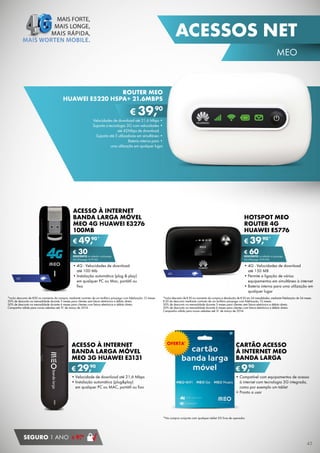 ACESSOS NET
MEO

ROUTER MEO
HUAWEI E5220 HSPA+ 21.6MBPS

90
€ 39,

Velocidades	de	download	até	21,6	Mbps	•
Suporta	a	tecnologia	3G	com	velocidades	•
até 42Mbps de download
Suporta	até	5	utilizadores	em	simultâneo	•
Bateria	interna	para	•
uma utilização em qualquer lugar

ACESSO À INTERNET
BANDA LARGA MÓVEL
MEO 4G HUAWEI E3276
100MB

HOTSPOT MEO
ROUTER 4G
HUAWEI E5776

90*
€ 49,
€ 30

90*
€ 39,
€ 60

DESCONTO na adesão a pós-pago
4G (Pré-pago: € 79,90)

•	4G - Velocidades de download
até 100 Mb
•	Instalação automática (plug & play)
em qualquer PC ou Mac, portátil ou
fixo

4G

*Inclui desconto de €30 no momento da compra, mediante contrato de um tarifário pós-pago com ﬁdelização 12 meses.
50% de desconto na mensalidade durante 3 meses para clientes sem fatura eletrónica e débito direto.
50% de desconto na mensalidade durante 6 meses para clientes com fatura eletrónica e débito direto.
Campanha válida para novas adesões até 31 de março de 2014.

A
ACESSO À INTERNET
BA
BANDA LARGA MÓVEL
M
MEO 3G HUAWEI E3131

DESCONTO na adesão a pós-pago
4G (Pré-pago: € 99,90)

4G

•	4G - Velocidades de download
até 150 MB
•	
•	Permite a ligação de vários
equipamentos em simultâneo à internet
•	Bateria interna para uma utilização em
qualquer lugar

*Inclui desconto de €30 no momento da compra e devolução de €30 em 24 mesalidades, mediante ﬁdelização de 24 meses.
€ 30 de desconto mediante contrato de um tarifário pós-pago com ﬁdelização 12 meses.
50% de desconto na mensalidade durante 3 meses para clientes sem fatura eletrónica e débito direto.
50% de desconto na mensalidade durante 6 meses para clientes com fatura eletrónica e débito direto.
Campanha válida para novas adesões até 31 de março de 2014.

OFERTA*

CARTÃO ACESSO
À INTERNET MEO
BANDA LARGA

90
€ 29,

90
€ 9,

•	
•	Velocidade de download até 21,6 Mbps
•	
•	Instalação automática (plug&play)
em qualquer PC ou MAC, portátil ou fixo

•	Compatível com equipamentos de acesso
à internet com tecnologia 3G integrada,
como por exemplo um tablet
•	Pronto a usar

*Na compra conjunta com qualquer tablet 3G livre de operador.

SEGURO 1 ANO

90
€ 9,

45

 