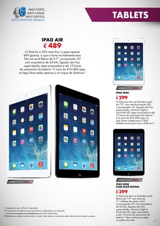 TABLETS
IPAD AIR

€

DESDE

489

O iPad Air é 20% mais fino1 e pesa apenas
469 gramas, o que o torna incrivelmente leve.
Tem um ecrã Retina de 9,7”, processador A7
com arquitetura de 64 bits, ligação sem fios
super-rápida, apps avançadas e até 10 horas
de autonomia da bateria.2 E mais de 475.000 apps
na App Store estão apenas a um toque de distância.3

ENTREGA DOMICÍLIO GRÁTIS

IPAD MINI

€ 299
DESDE

O iPad mini tem um fantástico ecrã
de 7,9” com retroiluminação LED,
o processador A5, ligação sem fios
super-rápida, câmaras iSight e
FaceTime HD, apps avançadas e até
10 horas de autonomia da bateria.2
E as mais de 475.000 apps na
App Store criadas para o iPad
também funcionam com o iPad mini.3

ENTREGA DOMICÍLIO GRÁTIS
ENTREGA DOMICÍLIO GRÁTIS

IPAD MINI
COM ECRÃ RETINA

€ 399
DESDE

1 Comparado com o iPad (4.ª geração).
2 A autonomia da bateria varia consoante a conﬁguração e a utilização.
Consulte www.apple.com/pt/batteries para mais informações.
3 Refere-se ao número total em todo o mundo. Nem todos os conteúdos estão disponíveis em todos os países.

O iPad mini tem um fantástico ecrã
Retina de 7,9” com mais de
3,1 milhões de píxeis. Inclui
o processador A7 com arquitetura
de 64 bits, ligação sem fios
super-rápida, câmaras iSight e
FaceTime HD, apps avançadas
e até 10 horas de autonomia da
bateria.2 Mas continua a caber
na palma da mão.
47

 