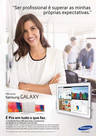 “Ser profissional é superar as minhas
próprias expectativas.”

Galaxy Note PRO 12.2

PRO series

Galaxy Note PRO 12.2

Galaxy Tab PRO 10.1

É Pro em tudo o que faz.
A nova família Galaxy PRO apoia todos os profissionais
que querem ser os melhores no seu dia a dia.
Um design inovador complementado pela interatividade de um sistema operativo
inteligente com um ecrã de 12.2” aliado a uma capacidade única de multitasking*,
fazem da nova família Galaxy PRO o parceiro ideal para superar os desafios do dia a dia.
*Permite a realização de várias tarefas em simultâneo. Quatro tarefas apenas disponível no Samsung Galaxy Note Pro 12.2

samsung.pt

 